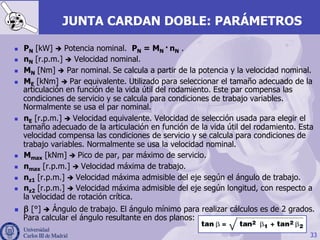 33
JUNTA CARDAN DOBLE: PARÁMETROS
n  PN [kW] è Potencia nominal. PN = MN · nN .
n  nN [r.p.m.] è Velocidad nominal.
n  MN [Nm] è Par nominal. Se calcula a partir de la potencia y la velocidad nominal.
n  ME [kNm] è Par equivalente. Utilizado para seleccionar el tamaño adecuado de la
articulación en función de la vida útil del rodamiento. Este par compensa las
condiciones de servicio y se calcula para condiciones de trabajo variables.
Normalmente se usa el par nominal.
n  nE [r.p.m.] è Velocidad equivalente. Velocidad de selección usada para elegir el
tamaño adecuado de la articulación en función de la vida útil del rodamiento. Esta
velocidad compensa las condiciones de servicio y se calcula para condiciones de
trabajo variables. Normalmente se usa la velocidad nominal.
n  Mmax [kNm] è Pico de par, par máximo de servicio.
n  nmax [r.p.m.] è Velocidad máxima de trabajo.
n  nz1 [r.p.m.] è Velocidad máxima admisible del eje según el ángulo de trabajo.
n  nz2 [r.p.m.] è Velocidad máxima admisible del eje según longitud, con respecto a
la velocidad de rotación crítica.
n  β [°] è Ángulo de trabajo. El ángulo mínimo para realizar cálculos es de 2 grados.
Para calcular el ángulo resultante en dos planos:
 
