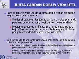 34
JUNTA CARDAN DOBLE: VIDA ÚTIL
n  Para calcular la vida útil de la junta doble cardan se puede
seguir dos procedimientos:
n  Similar al usado en las juntas cardan simples (variando
parámetros operativos y coeficientes de seguridad).
n  Mediante el uso de gráficas. Si la junta doble trabaja
bajo diferentes ciclos operativos habría que calcular el
par y la velocidad de entrada equivalentes.
n  ¿Y si la vida útil de una junta simple fuera más corta que la de la junta
doble a la que pertenece?
n  Lo más apropiado es calcular la vida útil de las dos juntas individuales y
posteriormente la de la junta doble.
n  Una vez se hayan realizado los tres cálculos de vida útil, el valor más
bajo será, evidentemente, el más seguro pues es el más restrictivo.
 