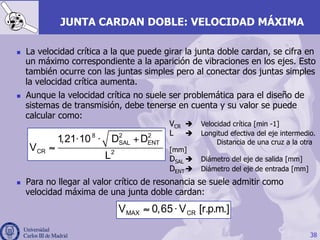 38
JUNTA CARDAN DOBLE: VELOCIDAD MÁXIMA
n  La velocidad crítica a la que puede girar la junta doble cardan, se cifra en
un máximo correspondiente a la aparición de vibraciones en los ejes. Esto
también ocurre con las juntas simples pero al conectar dos juntas simples
la velocidad crítica aumenta.
n  Aunque la velocidad crítica no suele ser problemática para el diseño de
sistemas de transmisión, debe tenerse en cuenta y su valor se puede
calcular como:
n  Para no llegar al valor crítico de resonancia se suele admitir como
velocidad máxima de una junta doble cardan:
8 2 2
SAL ENT
CR 2
1,21 10 D D
V
L
⋅ ⋅ +
≈
VCR è Velocidad crítica [min -1]
L è Longitud efectiva del eje intermedio.
Distancia de una cruz a la otra
[mm]
DSAL è Diámetro del eje de salida [mm]
DENTè Diámetro del eje de entrada [mm]
≈ ⋅MAX CRV 0,65 V [r.p.m.]
 