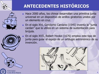 4
ANTECEDENTES HISTÓRICOS
n  Hace 2000 años, los chinos desarrollan una primitiva junta
universal en un dispositivo de anillos giratorios unidos por
un elemento en cruz.
n  En el siglo XVI, Gerolamo Cardano (1545) inventa la “junta
cardan” que la utiliza en un sistema de sustentación para
brújula.
n  En el siglo XVII, Robert Hooke (1676) emplea este tipo de
junta para guiar el espejo de un artilugio astronómico de su
invención.
 
