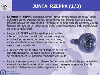 JUNTA RZEPPA (1/3)
46
n  La junta R-ZEPPA, conocida como “junta homocinética de bolas“ suele
utilizarse en los puentes de los automóviles combinada con una junta
trípode deslizante, esta última montada en el lado caja de cambios y junta
Rzeppa en lado de la rueda, pues trabaja perfectamente bajo condiciones
de gran angularidad.
n  La junta se asemeja a un rodamiento de bolas en el que las pistas exterior
e interior están dotadas de estrías axiales o gargantas que impiden la
rotación relativa de una pista respecto a la otra.
n  La junta R-ZEPPA está formada por un núcleo
interior conductor dotado de ranuras que pone
en rotación una serie de bolas que, a su vez,
están vinculadas a las estrías presentes en una
caja exterior conducida.
n  El núcleo interior se sitúa en el semieje al que se
conecta mediante un anillo elástico y las bolas
se mantienen en su posición mediante una jaula.
 