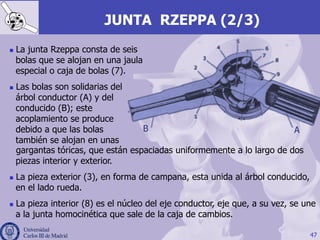 JUNTA RZEPPA (2/3)
n  La junta Rzeppa consta de seis
bolas que se alojan en una jaula
especial o caja de bolas (7).
n  Las bolas son solidarias del
árbol conductor (A) y del
conducido (B); este
acoplamiento se produce
debido a que las bolas
también se alojan en unas
47
AB
gargantas tóricas, que están espaciadas uniformemente a lo largo de dos
piezas interior y exterior.
n  La pieza exterior (3), en forma de campana, esta unida al árbol conducido,
en el lado rueda.
n  La pieza interior (8) es el núcleo del eje conductor, eje que, a su vez, se une
a la junta homocinética que sale de la caja de cambios.
 
