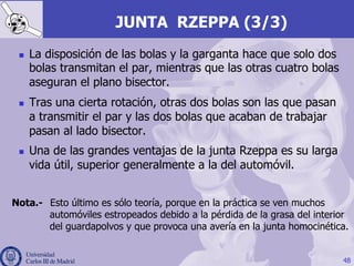 JUNTA RZEPPA (3/3)
n  La disposición de las bolas y la garganta hace que solo dos
bolas transmitan el par, mientras que las otras cuatro bolas
aseguran el plano bisector.
n  Tras una cierta rotación, otras dos bolas son las que pasan
a transmitir el par y las dos bolas que acaban de trabajar
pasan al lado bisector.
n  Una de las grandes ventajas de la junta Rzeppa es su larga
vida útil, superior generalmente a la del automóvil.
48
Nota.- Esto último es sólo teoría, porque en la práctica se ven muchos
automóviles estropeados debido a la pérdida de la grasa del interior
del guardapolvos y que provoca una avería en la junta homocinética.
 