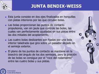 JUNTA BENDIX-WEISS
n  Esta junta consiste en dos ejes finalizados en horquillas
con pistas interiores por las que circulan bolas.
n  Las bolas proporcionan las puntos de contacto
propulsores, van sin jaula que controle las bolas, las
cuales van perfectamente ajustadas en sus pistas entre
las dos mitades del acoplamiento.
n  Las cuatro bolas deslizantes son fijadas por una bola
interior taladrada que gira sobre un pasador alojado en
el semieje exterior.
n  El plano de los puntos de contacto se mantiene en la
bisectriz del ángulo de los dos semiejes, pero la posición
de las bolas se consigue por el "roce del rodamiento"
entre las cuatro bolas y sus pistas.
49
 