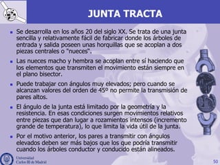 JUNTA TRACTA
n  Se desarrolla en los años 20 del siglo XX. Se trata de una junta
sencilla y relativamente fácil de fabricar donde los árboles de
entrada y salida poseen unas horquillas que se acoplan a dos
piezas centrales o "nueces“.
n  Las nueces macho y hembra se acoplan entre sí haciendo que
los elementos que transmiten el movimiento están siempre en
el plano bisector.
n  Puede trabajar con ángulos muy elevados; pero cuando se
alcanzan valores del orden de 45º no permite la transmisión de
pares altos.
n  El ángulo de la junta está limitado por la geometría y la
resistencia. En esas condiciones surgen movimientos relativos
entre piezas que dan lugar a rozamientos intensos (incremento
grande de temperatura), lo que limita la vida útil de la junta.
n  Por el motivo anterior, los pares a transmitir con ángulos
elevados deben ser más bajos que los que podría transmitir
cuando los árboles conductor y conducido están alineados.
50
 