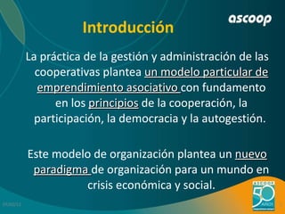 Introducción <ul><li>La práctica de la gestión y administración de las cooperativas plantea  un modelo particular de empre...