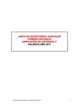 JUNTA DE SECRETARIOS JUDICIALES
                 PRIMERA INSTANCIA
             UNIFICACIÓN DE CRITERIOS 1ª
                  VALENCIA AÑO 2011




Junta SJ Valencia. Unificación de criterios 1ª (año 2011)   1
 
