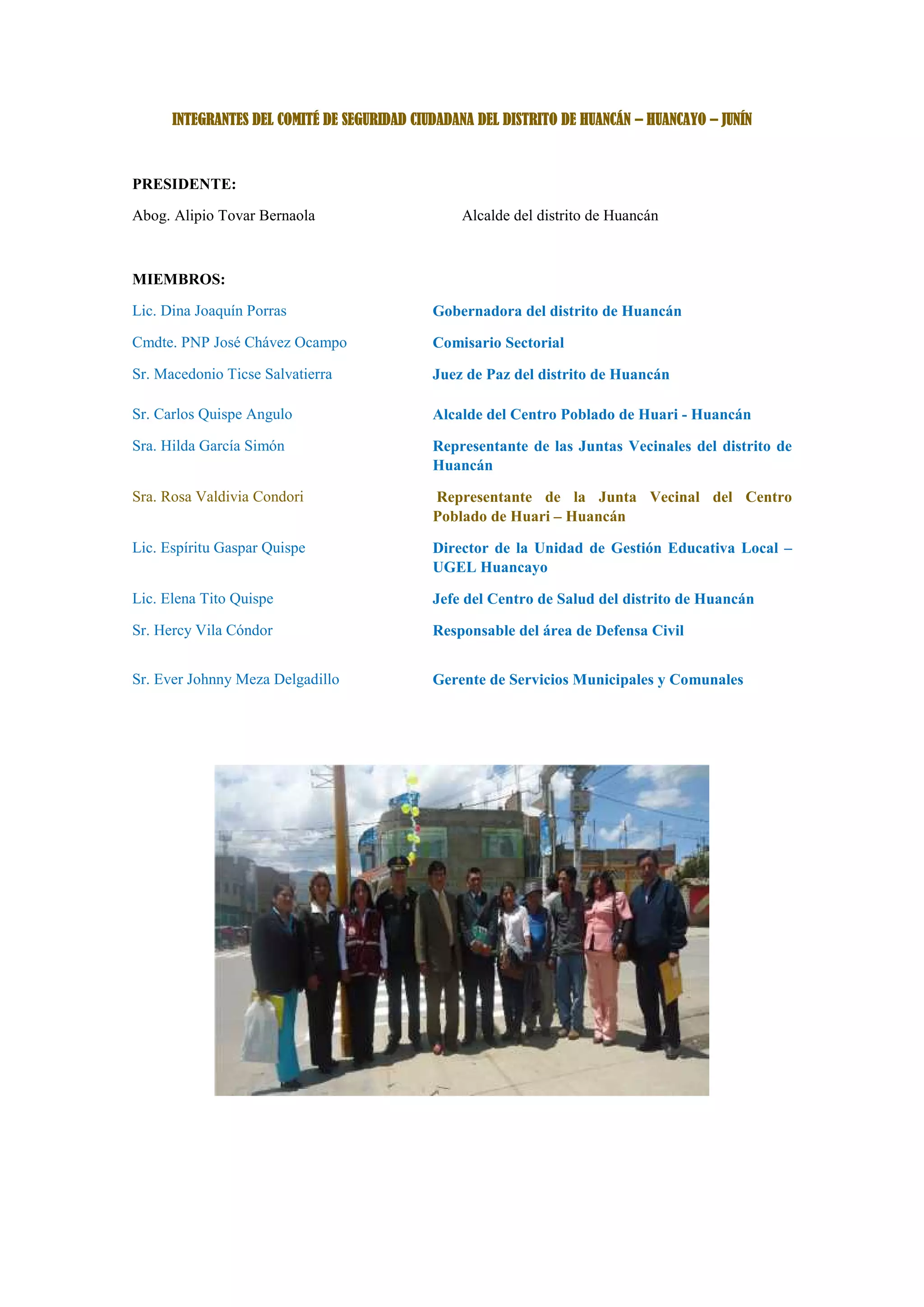 INTEGRANTES DEL COMITÉ DE SEGURIDAD CIUDADANA DEL DISTRITO DE HUANCÁN – HUANCAYO – JUNÍN
PRESIDENTE:
Abog. Alipio Tovar Bernaola Alcalde del distrito de Huancán
MIEMBROS:
Lic. Dina Joaquín Porras Gobernadora del distrito de Huancán
Cmdte. PNP José Chávez Ocampo Comisario Sectorial
Sr. Macedonio Ticse Salvatierra Juez de Paz del distrito de Huancán
Sr. Carlos Quispe Angulo Alcalde del Centro Poblado de Huari - Huancán
Sra. Hilda García Simón Representante de las Juntas Vecinales del distrito de
Huancán
Sra. Rosa Valdivia Condori Representante de la Junta Vecinal del Centro
Poblado de Huari – Huancán
Lic. Espíritu Gaspar Quispe Director de la Unidad de Gestión Educativa Local –
UGEL Huancayo
Lic. Elena Tito Quispe Jefe del Centro de Salud del distrito de Huancán
Sr. Hercy Vila Cóndor Responsable del área de Defensa Civil
Sr. Ever Johnny Meza Delgadillo Gerente de Servicios Municipales y Comunales
 