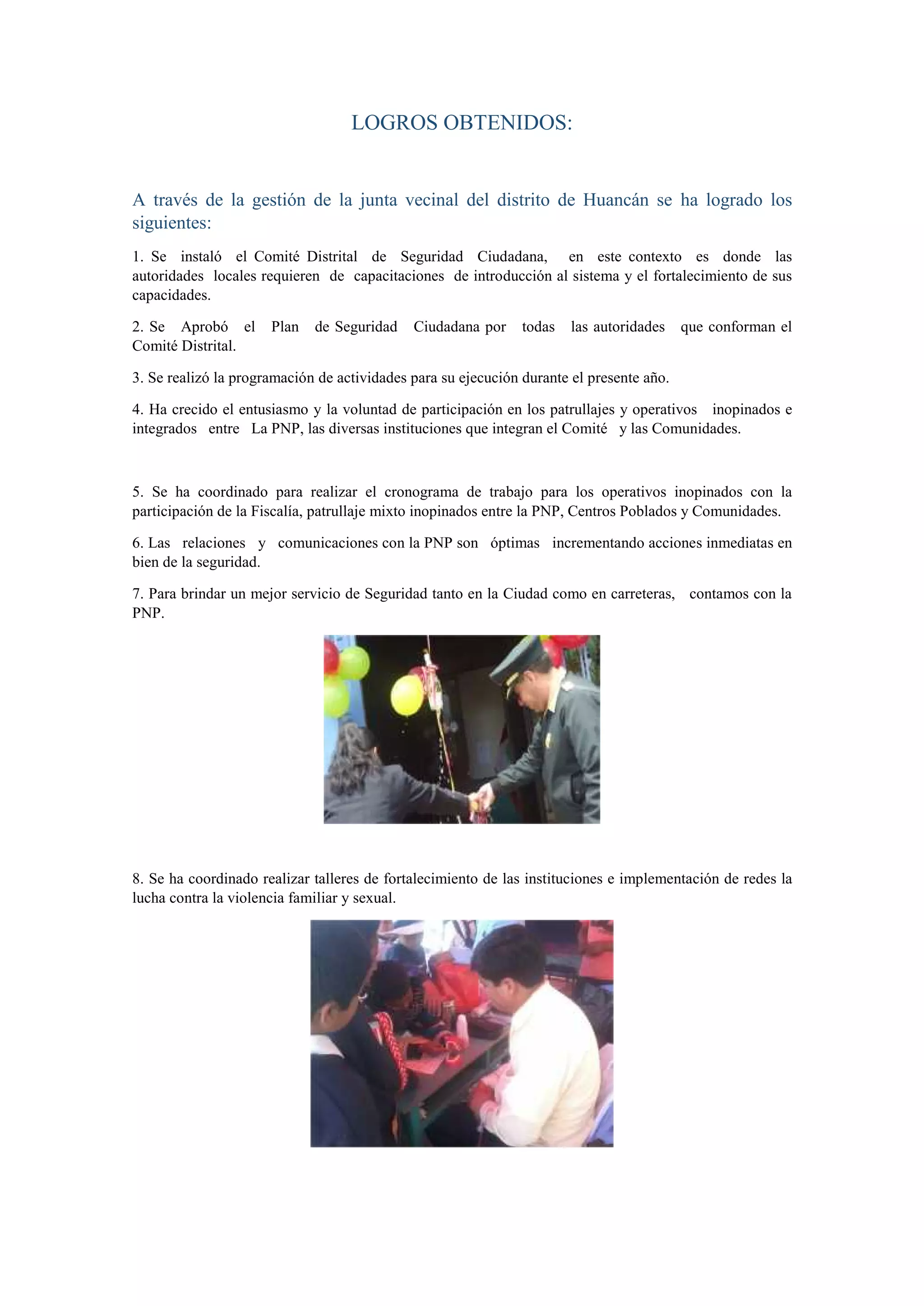 LOGROS OBTENIDOS:
A través de la gestión de la junta vecinal del distrito de Huancán se ha logrado los
siguientes:
1. Se instaló el Comité Distrital de Seguridad Ciudadana, en este contexto es donde las
autoridades locales requieren de capacitaciones de introducción al sistema y el fortalecimiento de sus
capacidades.
2. Se Aprobó el Plan de Seguridad Ciudadana por todas las autoridades que conforman el
Comité Distrital.
3. Se realizó la programación de actividades para su ejecución durante el presente año.
4. Ha crecido el entusiasmo y la voluntad de participación en los patrullajes y operativos inopinados e
integrados entre La PNP, las diversas instituciones que integran el Comité y las Comunidades.
5. Se ha coordinado para realizar el cronograma de trabajo para los operativos inopinados con la
participación de la Fiscalía, patrullaje mixto inopinados entre la PNP, Centros Poblados y Comunidades.
6. Las relaciones y comunicaciones con la PNP son óptimas incrementando acciones inmediatas en
bien de la seguridad.
7. Para brindar un mejor servicio de Seguridad tanto en la Ciudad como en carreteras, contamos con la
PNP.
8. Se ha coordinado realizar talleres de fortalecimiento de las instituciones e implementación de redes la
lucha contra la violencia familiar y sexual.
 