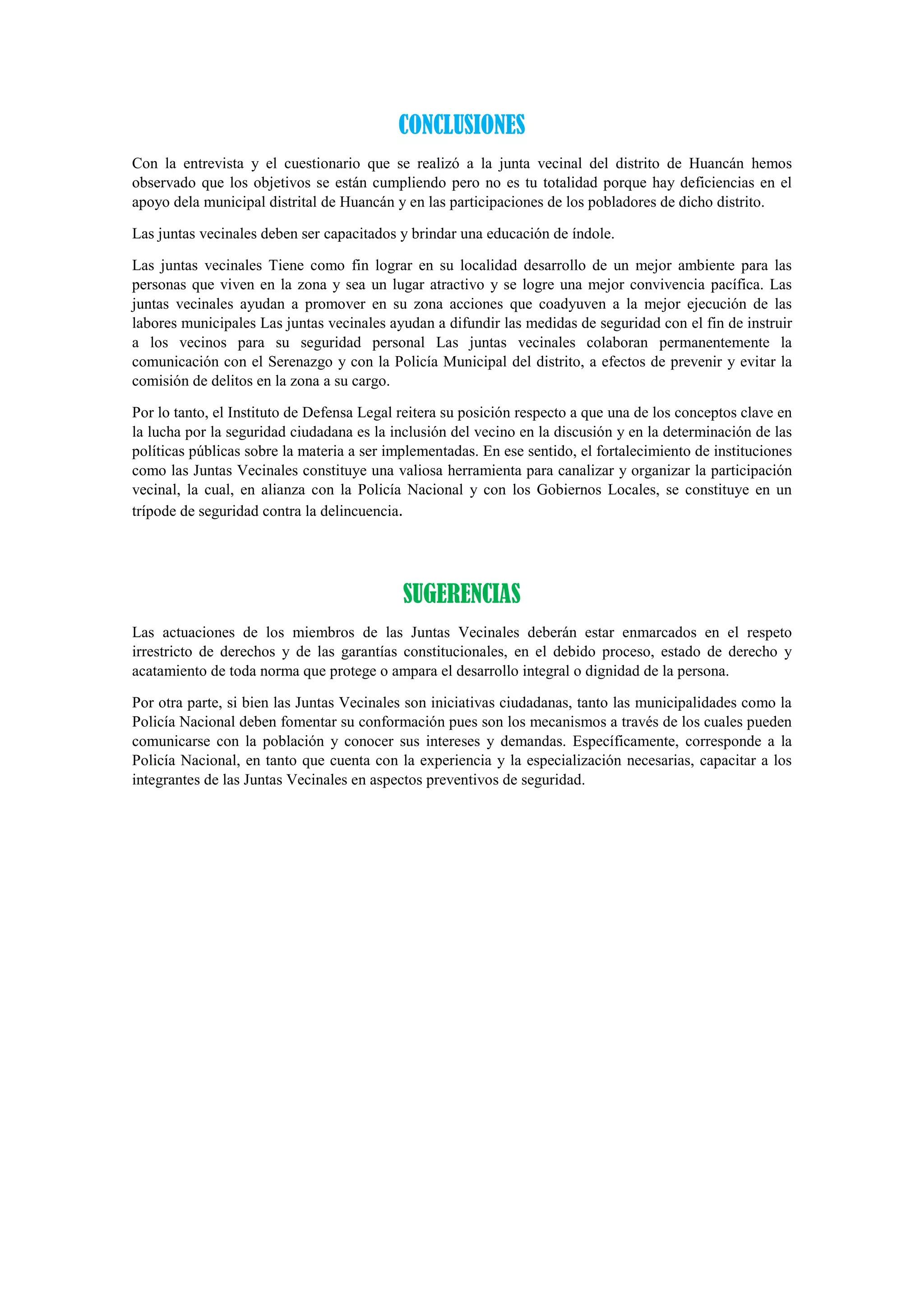 CONCLUSIONES
Con la entrevista y el cuestionario que se realizó a la junta vecinal del distrito de Huancán hemos
observado que los objetivos se están cumpliendo pero no es tu totalidad porque hay deficiencias en el
apoyo dela municipal distrital de Huancán y en las participaciones de los pobladores de dicho distrito.
Las juntas vecinales deben ser capacitados y brindar una educación de índole.
Las juntas vecinales Tiene como fin lograr en su localidad desarrollo de un mejor ambiente para las
personas que viven en la zona y sea un lugar atractivo y se logre una mejor convivencia pacífica. Las
juntas vecinales ayudan a promover en su zona acciones que coadyuven a la mejor ejecución de las
labores municipales Las juntas vecinales ayudan a difundir las medidas de seguridad con el fin de instruir
a los vecinos para su seguridad personal Las juntas vecinales colaboran permanentemente la
comunicación con el Serenazgo y con la Policía Municipal del distrito, a efectos de prevenir y evitar la
comisión de delitos en la zona a su cargo.
Por lo tanto, el Instituto de Defensa Legal reitera su posición respecto a que una de los conceptos clave en
la lucha por la seguridad ciudadana es la inclusión del vecino en la discusión y en la determinación de las
políticas públicas sobre la materia a ser implementadas. En ese sentido, el fortalecimiento de instituciones
como las Juntas Vecinales constituye una valiosa herramienta para canalizar y organizar la participación
vecinal, la cual, en alianza con la Policía Nacional y con los Gobiernos Locales, se constituye en un
trípode de seguridad contra la delincuencia.
SUGERENCIAS
Las actuaciones de los miembros de las Juntas Vecinales deberán estar enmarcados en el respeto
irrestricto de derechos y de las garantías constitucionales, en el debido proceso, estado de derecho y
acatamiento de toda norma que protege o ampara el desarrollo integral o dignidad de la persona.
Por otra parte, si bien las Juntas Vecinales son iniciativas ciudadanas, tanto las municipalidades como la
Policía Nacional deben fomentar su conformación pues son los mecanismos a través de los cuales pueden
comunicarse con la población y conocer sus intereses y demandas. Específicamente, corresponde a la
Policía Nacional, en tanto que cuenta con la experiencia y la especialización necesarias, capacitar a los
integrantes de las Juntas Vecinales en aspectos preventivos de seguridad.
 