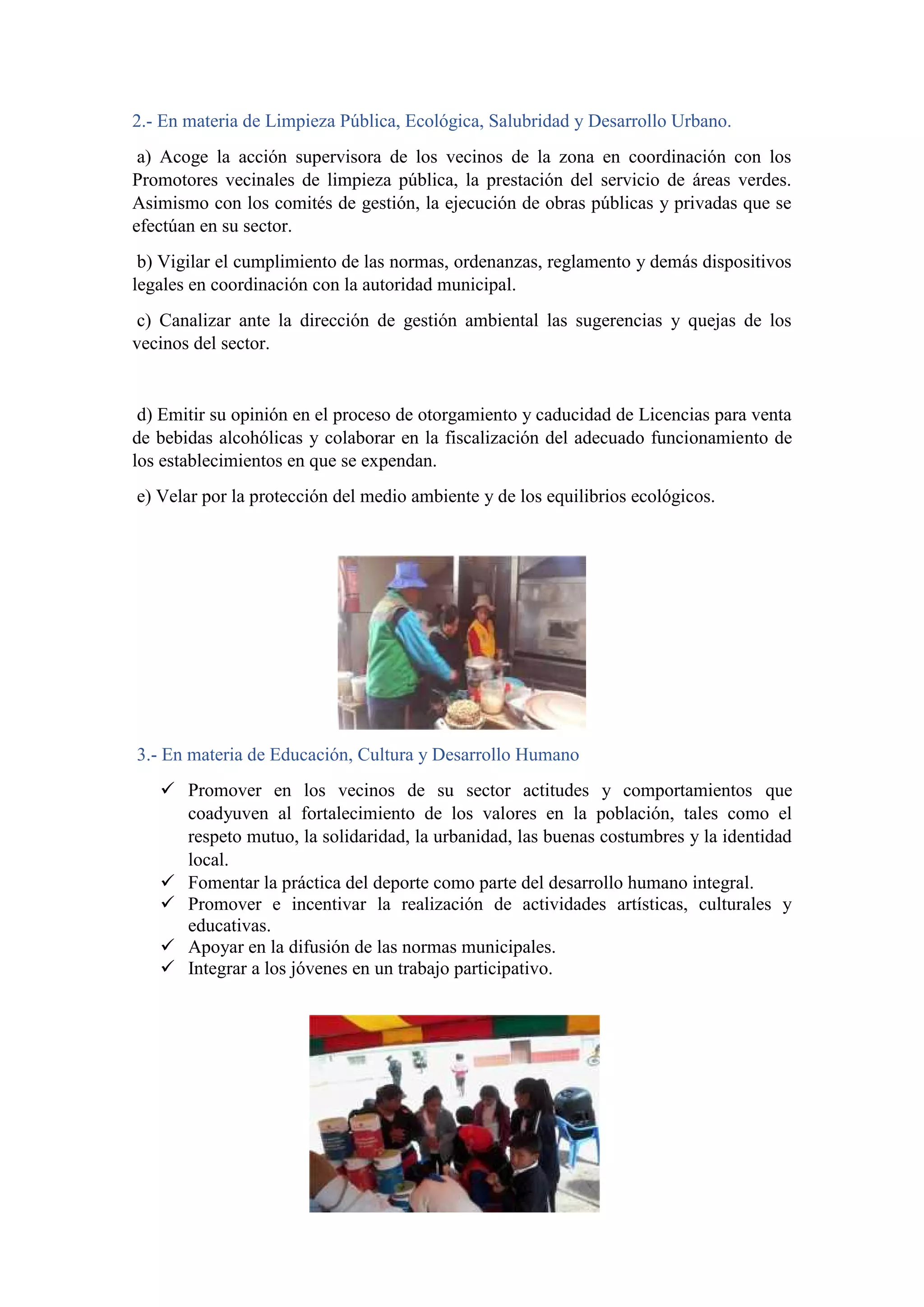 2.- En materia de Limpieza Pública, Ecológica, Salubridad y Desarrollo Urbano.
a) Acoge la acción supervisora de los vecinos de la zona en coordinación con los
Promotores vecinales de limpieza pública, la prestación del servicio de áreas verdes.
Asimismo con los comités de gestión, la ejecución de obras públicas y privadas que se
efectúan en su sector.
b) Vigilar el cumplimiento de las normas, ordenanzas, reglamento y demás dispositivos
legales en coordinación con la autoridad municipal.
c) Canalizar ante la dirección de gestión ambiental las sugerencias y quejas de los
vecinos del sector.
d) Emitir su opinión en el proceso de otorgamiento y caducidad de Licencias para venta
de bebidas alcohólicas y colaborar en la fiscalización del adecuado funcionamiento de
los establecimientos en que se expendan.
e) Velar por la protección del medio ambiente y de los equilibrios ecológicos.
3.- En materia de Educación, Cultura y Desarrollo Humano
 Promover en los vecinos de su sector actitudes y comportamientos que
coadyuven al fortalecimiento de los valores en la población, tales como el
respeto mutuo, la solidaridad, la urbanidad, las buenas costumbres y la identidad
local.
 Fomentar la práctica del deporte como parte del desarrollo humano integral.
 Promover e incentivar la realización de actividades artísticas, culturales y
educativas.
 Apoyar en la difusión de las normas municipales.
 Integrar a los jóvenes en un trabajo participativo.
 