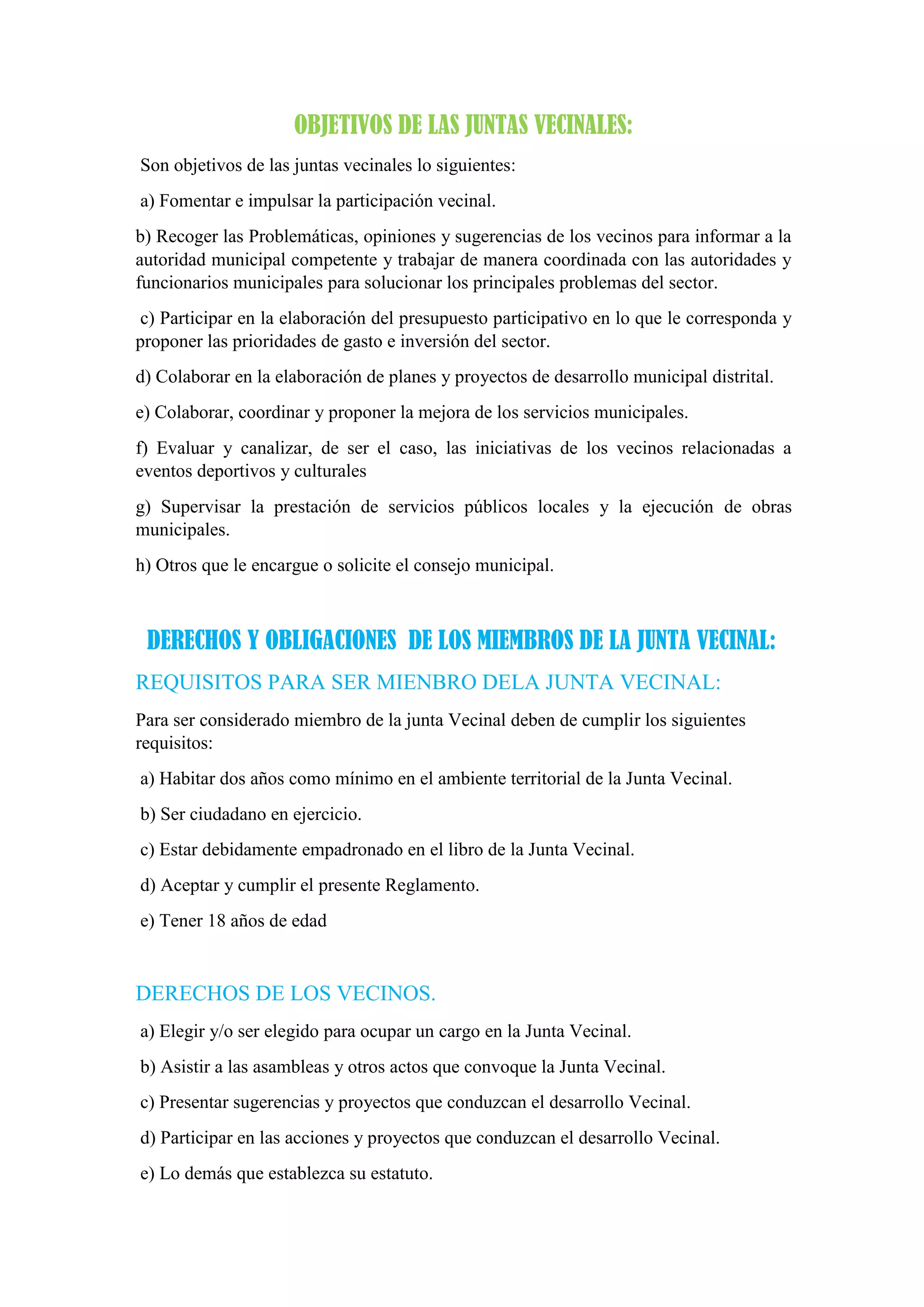 OBJETIVOS DE LAS JUNTAS VECINALES:
Son objetivos de las juntas vecinales lo siguientes:
a) Fomentar e impulsar la participación vecinal.
b) Recoger las Problemáticas, opiniones y sugerencias de los vecinos para informar a la
autoridad municipal competente y trabajar de manera coordinada con las autoridades y
funcionarios municipales para solucionar los principales problemas del sector.
c) Participar en la elaboración del presupuesto participativo en lo que le corresponda y
proponer las prioridades de gasto e inversión del sector.
d) Colaborar en la elaboración de planes y proyectos de desarrollo municipal distrital.
e) Colaborar, coordinar y proponer la mejora de los servicios municipales.
f) Evaluar y canalizar, de ser el caso, las iniciativas de los vecinos relacionadas a
eventos deportivos y culturales
g) Supervisar la prestación de servicios públicos locales y la ejecución de obras
municipales.
h) Otros que le encargue o solicite el consejo municipal.
DERECHOS Y OBLIGACIONES DE LOS MIEMBROS DE LA JUNTA VECINAL:
REQUISITOS PARA SER MIENBRO DELA JUNTA VECINAL:
Para ser considerado miembro de la junta Vecinal deben de cumplir los siguientes
requisitos:
a) Habitar dos años como mínimo en el ambiente territorial de la Junta Vecinal.
b) Ser ciudadano en ejercicio.
c) Estar debidamente empadronado en el libro de la Junta Vecinal.
d) Aceptar y cumplir el presente Reglamento.
e) Tener 18 años de edad
DERECHOS DE LOS VECINOS.
a) Elegir y/o ser elegido para ocupar un cargo en la Junta Vecinal.
b) Asistir a las asambleas y otros actos que convoque la Junta Vecinal.
c) Presentar sugerencias y proyectos que conduzcan el desarrollo Vecinal.
d) Participar en las acciones y proyectos que conduzcan el desarrollo Vecinal.
e) Lo demás que establezca su estatuto.
 