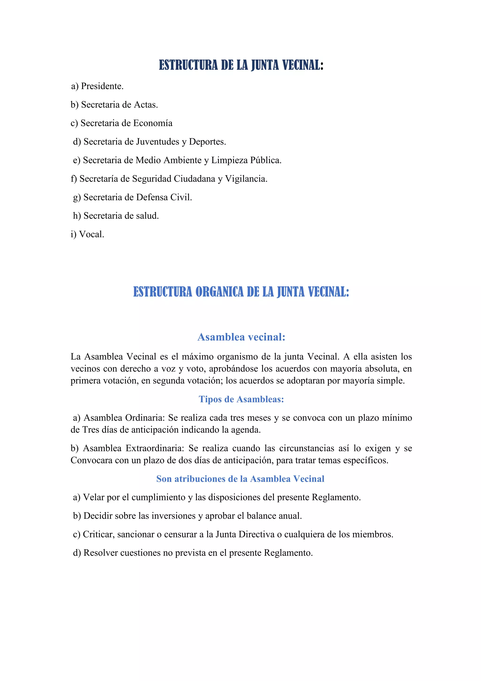 ESTRUCTURA DE LA JUNTA VECINAL:
a) Presidente.
b) Secretaria de Actas.
c) Secretaria de Economía
d) Secretaria de Juventudes y Deportes.
e) Secretaria de Medio Ambiente y Limpieza Pública.
f) Secretaría de Seguridad Ciudadana y Vigilancia.
g) Secretaria de Defensa Civil.
h) Secretaria de salud.
i) Vocal.
ESTRUCTURA ORGANICA DE LA JUNTA VECINAL:
Asamblea vecinal:
La Asamblea Vecinal es el máximo organismo de la junta Vecinal. A ella asisten los
vecinos con derecho a voz y voto, aprobándose los acuerdos con mayoría absoluta, en
primera votación, en segunda votación; los acuerdos se adoptaran por mayoría simple.
Tipos de Asambleas:
a) Asamblea Ordinaria: Se realiza cada tres meses y se convoca con un plazo mínimo
de Tres días de anticipación indicando la agenda.
b) Asamblea Extraordinaria: Se realiza cuando las circunstancias así lo exigen y se
Convocara con un plazo de dos días de anticipación, para tratar temas específicos.
Son atribuciones de la Asamblea Vecinal
a) Velar por el cumplimiento y las disposiciones del presente Reglamento.
b) Decidir sobre las inversiones y aprobar el balance anual.
c) Criticar, sancionar o censurar a la Junta Directiva o cualquiera de los miembros.
d) Resolver cuestiones no prevista en el presente Reglamento.
 