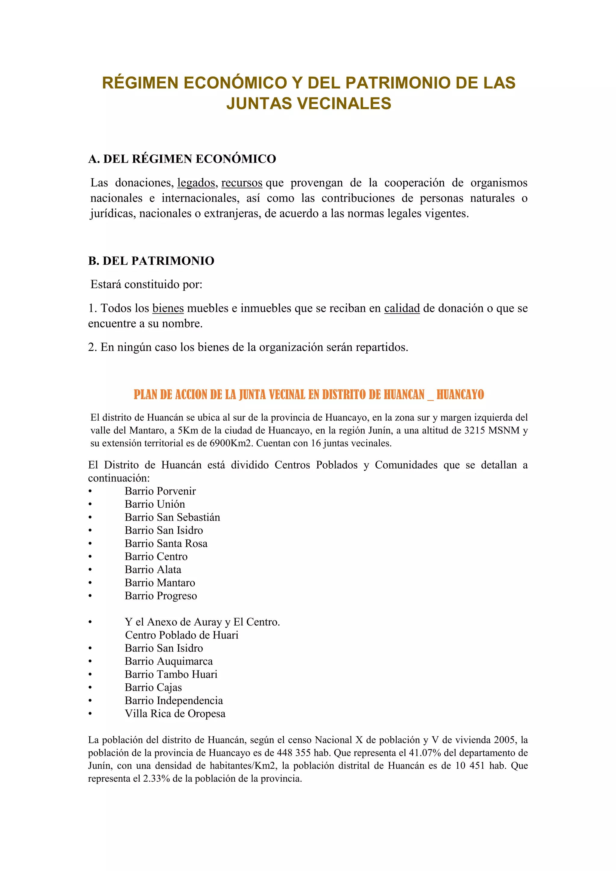RÉGIMEN ECONÓMICO Y DEL PATRIMONIO DE LAS
JUNTAS VECINALES
A. DEL RÉGIMEN ECONÓMICO
Las donaciones, legados, recursos que provengan de la cooperación de organismos
nacionales e internacionales, así como las contribuciones de personas naturales o
jurídicas, nacionales o extranjeras, de acuerdo a las normas legales vigentes.
B. DEL PATRIMONIO
Estará constituido por:
1. Todos los bienes muebles e inmuebles que se reciban en calidad de donación o que se
encuentre a su nombre.
2. En ningún caso los bienes de la organización serán repartidos.
PLAN DE ACCION DE LA JUNTA VECINAL EN DISTRITO DE HUANCAN _ HUANCAYO
El distrito de Huancán se ubica al sur de la provincia de Huancayo, en la zona sur y margen izquierda del
valle del Mantaro, a 5Km de la ciudad de Huancayo, en la región Junín, a una altitud de 3215 MSNM y
su extensión territorial es de 6900Km2. Cuentan con 16 juntas vecinales.
El Distrito de Huancán está dividido Centros Poblados y Comunidades que se detallan a
continuación:
• Barrio Porvenir
• Barrio Unión
• Barrio San Sebastián
• Barrio San Isidro
• Barrio Santa Rosa
• Barrio Centro
• Barrio Alata
• Barrio Mantaro
• Barrio Progreso
• Y el Anexo de Auray y El Centro.
Centro Poblado de Huari
• Barrio San Isidro
• Barrio Auquimarca
• Barrio Tambo Huari
• Barrio Cajas
• Barrio Independencia
• Villa Rica de Oropesa
La población del distrito de Huancán, según el censo Nacional X de población y V de vivienda 2005, la
población de la provincia de Huancayo es de 448 355 hab. Que representa el 41.07% del departamento de
Junín, con una densidad de habitantes/Km2, la población distrital de Huancán es de 10 451 hab. Que
representa el 2.33% de la población de la provincia.
 