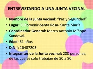 ENTREVISTANDO A UNA JUNTA VECINAL
• Nombre de la junta vecinal: “Paz y Seguridad”
• Lugar: El Porvenir-Santa Rosa- Santa María
• Coordinador General: Marco Antonio Míñope
Sandoval.
• Edad: 61 años
• D.N.I: 16487203
• Integrantes de la Junta vecinal: 200 personas,
de las cuales solo trabajan de 50 a 80.
 