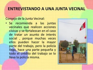 ENTREVISTANDO A UNA JUNTA VECINAL
Consejo de la Junta Vecinal:
• Se recomienda a las juntas
vecinales que realicen acciones
cívicas y se fortalezcan en el caso
de tratar un asunto de interés
social , porque muchas veces
ellos pueden hacer la mayor
parte del trabajo, pero la policía
llega, hace una parte pequeña y
todo el crédito del trabajo se lo
lleva la policía misma.
 