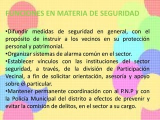 FUNCIONES EN MATERIA DE SEGURIDAD
•Difundir medidas de seguridad en general, con el
propósito de instruir a los vecinos en su protección
personal y patrimonial.
•Organizar sistemas de alarma común en el sector.
•Establecer vínculos con las instituciones del sector
seguridad, a través, de la división de Participación
Vecinal, a fin de solicitar orientación, asesoría y apoyo
sobre el particular.
•Mantener permanente coordinación con al P.N.P y con
la Policía Municipal del distrito a efectos de prevenir y
evitar la comisión de delitos, en el sector a su cargo.
 