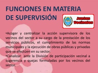 FUNCIONES EN MATERIA
DE SUPERVISIÓN
•Acoger y centralizar la acción supervisora de los
vecinos del sector a su cargo de la prestación de los
servicios públicos, el cumplimiento de las normas
municipales y la ejecución de obras públicas y privadas
que se efectúen en su sector.
•Canalizar ante la División de participación vecinal a
sugerencia y quejas formuladas por los vecinos del
sector.
 