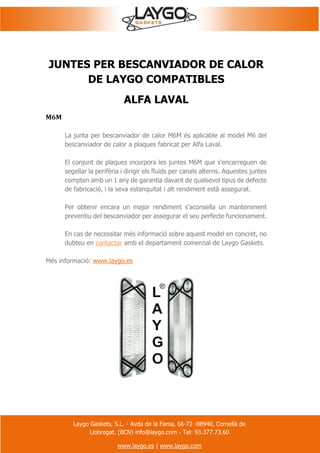 Laygo Gaskets, S.L. - Avda de la Fama, 66-72 -08940, Cornellà de
Llobregat. (BCN) info@laygo.com - Tel: 93.377.73.60
www.laygo.es | www.laygo.com
JUNTES PER BESCANVIADOR DE CALOR
DE LAYGO COMPATIBLES
ALFA LAVAL
M6M
La junta per bescanviador de calor M6M és aplicable al model M6 del
bescanviador de calor a plaques fabricat per Alfa Laval.
El conjunt de plaques incorpora les juntes M6M que s'encarreguen de
segellar la perifèria i dirigir els fluids per canals alterns. Aquestes juntes
compten amb un 1 any de garantia davant de qualsevol tipus de defecte
de fabricació, i la seva estanquitat i alt rendiment està assegurat.
Per obtenir encara un major rendiment s'aconsella un manteniment
preventiu del bescanviador per assegurar el seu perfecte funcionament.
En cas de necessitar més informació sobre aquest model en concret, no
dubteu en contactar amb el departament comercial de Laygo Gaskets.
Més informació: www.laygo.es
 