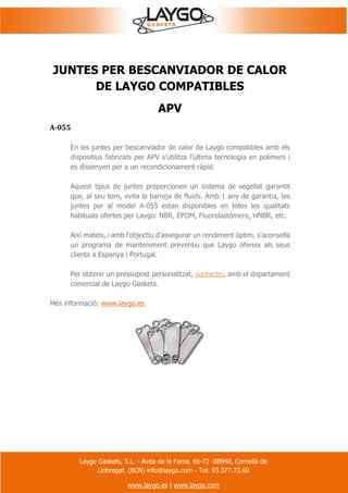 Laygo Gaskets, S.L. - Avda de la Fama, 66-72 -08940, Cornellà de
Llobregat. (BCN) info@laygo.com - Tel: 93.377.73.60
www.laygo.es | www.laygo.com
JUNTES PER BESCANVIADOR DE CALOR
DE LAYGO COMPATIBLES
APV
A-055
En les juntes per bescanviador de calor de Laygo compatibles amb els
dispositius fabricats per APV s'utilitza l'última tecnologia en polímers i
es dissenyen per a un recondicionament ràpid.
Aquest tipus de juntes proporcionen un sistema de segellat garantit
que, al seu torn, evita la barreja de fluids. Amb 1 any de garantia, les
juntes per al model A-055 estan disponibles en totes les qualitats
habituals ofertes per Laygo: NBR, EPDM, Fluorelastómero, HNBR, etc.
Així mateix, i amb l'objectiu d'assegurar un rendiment òptim, s'aconsella
un programa de manteniment preventiu que Laygo ofereix als seus
clients a Espanya i Portugal.
Per obtenir un pressupost personalitzat, contacteu amb el departament
comercial de Laygo Gaskets.
Més informació: www.laygo.es
 