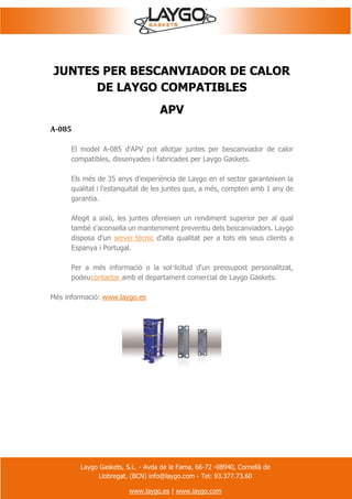Laygo Gaskets, S.L. - Avda de la Fama, 66-72 -08940, Cornellà de
Llobregat. (BCN) info@laygo.com - Tel: 93.377.73.60
www.laygo.es | www.laygo.com
JUNTES PER BESCANVIADOR DE CALOR
DE LAYGO COMPATIBLES
APV
A-085
El model A-085 d'APV pot allotjar juntes per bescanviador de calor
compatibles, dissenyades i fabricades per Laygo Gaskets.
Els més de 35 anys d'experiència de Laygo en el sector garanteixen la
qualitat i l'estanquitat de les juntes que, a més, compten amb 1 any de
garantia.
Afegit a això, les juntes ofereixen un rendiment superior per al qual
també s'aconsella un manteniment preventiu dels bescanviadors. Laygo
disposa d'un servei tècnic d'alta qualitat per a tots els seus clients a
Espanya i Portugal.
Per a més informació o la sol·licitud d'un pressupost personalitzat,
podeucontactar amb el departament comercial de Laygo Gaskets.
Més informació: www.laygo.es
 