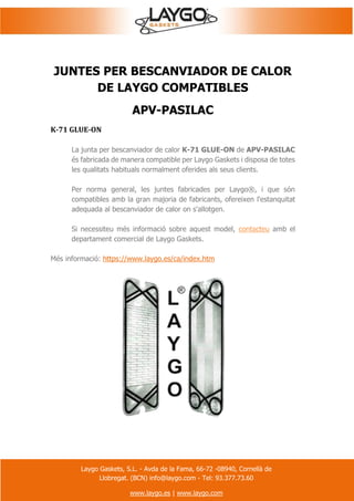 Laygo Gaskets, S.L. - Avda de la Fama, 66-72 -08940, Cornellà de
Llobregat. (BCN) info@laygo.com - Tel: 93.377.73.60
www.laygo.es | www.laygo.com
JUNTES PER BESCANVIADOR DE CALOR
DE LAYGO COMPATIBLES
APV-PASILAC
K-71 GLUE-ON
La junta per bescanviador de calor K-71 GLUE-ON de APV-PASILAC
és fabricada de manera compatible per Laygo Gaskets i disposa de totes
les qualitats habituals normalment oferides als seus clients.
Per norma general, les juntes fabricades per Laygo®, i que són
compatibles amb la gran majoria de fabricants, ofereixen l'estanquitat
adequada al bescanviador de calor on s'allotgen.
Si necessiteu més informació sobre aquest model, contacteu amb el
departament comercial de Laygo Gaskets.
Més informació: https://www.laygo.es/ca/index.htm
 