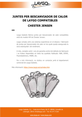 Laygo Gaskets, S.L. - Avda de la Fama, 66-72 -08940, Cornellà de
Llobregat. (BCN) info@laygo.com - Tel: 93.377.73.60
www.laygo.es | www.laygo.com
JUNTES PER BESCANVIADOR DE CALOR
DE LAYGO COMPATIBLES
CHESTER JENSEN
HM
Laygo Gaskets fabrica juntes per bescanviador de calor compatibles
amb els models HM de Chester Jensen.
Laygo compta amb una extensa experiència en el disseny i fabricació
de juntes per bescanviador de calor en les quals queda assegurada la
seva estanquitat i alt rendiment.
A més, compten amb 1 any de garantia contra tot defecte de fabricació
i es troben disponibles en totes les qualitats habituals: NBR, EPDM,
Fluorelastómero, HNBR, etc.
Per a més informació, no dubteu en contactar amb el departament
comercial de Laygo Gaskets.
Més informació: https://www.laygo.es/ca/index.htm
 