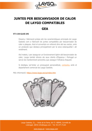 Laygo Gaskets, S.L. - Avda de la Fama, 66-72 -08940, Cornellà de
Llobregat. (BCN) info@laygo.com - Tel: 93.377.73.60
www.laygo.es | www.laygo.com
JUNTES PER BESCANVIADOR DE CALOR
DE LAYGO COMPATIBLES
GEA
VT-130 GLUE-ON
Disseny i fabricació pròpia són les característiques principals de Laygo
Gaskets com a fabricant de juntes compatibles per bescanviador de
calor a plaques. Això el converteix en referent dins del seu sector, amb
un producte que destaca principalment per la seva estanqueïtat i alt
rendiment.
Així mateix, i per assegurar un funcionament òptim del bescanviador de
calor, Laygo també ofereix als seus clients d'Espanya i Portugal un
servei de manteniment preventiu que asseguri l'eficàcia d'aquest.
Si desitgeu sol·licitar un pressupost personalitzat, contacteu amb el
departament comercial de Laygo Gaskets.
Més informació: https://www.laygo.es/ca/index.htm
 