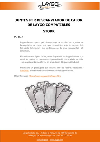 Laygo Gaskets, S.L. - Avda de la Fama, 66-72 -08940, Cornellà de
Llobregat. (BCN) info@laygo.com - Tel: 93.377.73.60
www.laygo.es | www.laygo.com
JUNTES PER BESCANVIADOR DE CALOR
DE LAYGO COMPATIBLES
STORK
PG-20/3
Laygo Gaskets aposta pel disseny propi de motlles per a juntes de
bescanviador de calor, que són compatibles amb la majoria dels
fabricants del mercat i que destaquen per la seva estanqueïtat i alt
rendiment.
El funcionament òptim de les juntes és garantit per Laygo Gaskets si, a
canvi, es realitza un manteniment preventiu del bescanviador de calor
- un servei que Laygo ofereix als seus clients d'Espanya i Portugal.
Necessiteu un pressupost que encaixi amb les vostres necessitats?
Contacteu amb el departament comercial de Laygo Gaskets.
Més informació: https://www.laygo.es/ca/index.htm
 
