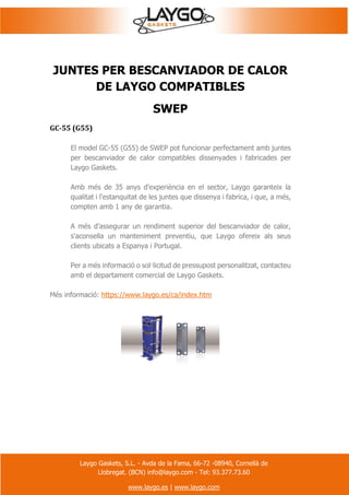 Laygo Gaskets, S.L. - Avda de la Fama, 66-72 -08940, Cornellà de
Llobregat. (BCN) info@laygo.com - Tel: 93.377.73.60
www.laygo.es | www.laygo.com
JUNTES PER BESCANVIADOR DE CALOR
DE LAYGO COMPATIBLES
SWEP
GC-55 (G55)
El model GC-55 (G55) de SWEP pot funcionar perfectament amb juntes
per bescanviador de calor compatibles dissenyades i fabricades per
Laygo Gaskets.
Amb més de 35 anys d'experiència en el sector, Laygo garanteix la
qualitat i l'estanquitat de les juntes que dissenya i fabrica, i que, a més,
compten amb 1 any de garantia.
A més d'assegurar un rendiment superior del bescanviador de calor,
s'aconsella un manteniment preventiu, que Laygo ofereix als seus
clients ubicats a Espanya i Portugal.
Per a més informació o sol·licitud de pressupost personalitzat, contacteu
amb el departament comercial de Laygo Gaskets.
Més informació: https://www.laygo.es/ca/index.htm
 