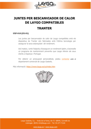 Laygo Gaskets, S.L. - Avda de la Fama, 66-72 -08940, Cornellà de
Llobregat. (BCN) info@laygo.com - Tel: 93.377.73.60
www.laygo.es | www.laygo.com
JUNTES PER BESCANVIADOR DE CALOR
DE LAYGO COMPATIBLES
TRANTER
UXP-010 (UX-01)
Les juntes per bescanviador de calor de Laygo compatibles amb els
dispositius de Tranter són fabricades amb l'última tecnologia per
assegurar la seva estanquitat i alt rendiment.
Així mateix, i amb l'objectiu d'assegurar un rendiment òptim, s'aconsella
un programa de manteniment preventiu que Laygo ofereix als seus
clients a Espanya i Portugal.
Per obtenir un pressupost personalitzat, podeu contactar amb el
departament comercial de Laygo Gaskets.
Més informació: https://www.laygo.es/ca/index.htm
 