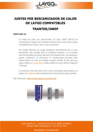 Laygo Gaskets, S.L. - Avda de la Fama, 66-72 -08940, Cornellà de
Llobregat. (BCN) info@laygo.com - Tel: 93.377.73.60
www.laygo.es | www.laygo.com
JUNTES PER BESCANVIADOR DE CALOR
DE LAYGO COMPATIBLES
TRANTER/SWEP
SWEP GXP-26
El model de junta per bescanviador de calor SWEP GXP-26 de
Tranter/Swep compta, de la mateixa manera que la resta de les juntes
compatibles que fabrica, amb 1 any de garantia.
Els models fabricats per Laygo destaquen principalment per la seva
estanquitat i per comptar amb un rendiment superior, si es compara
amb les produïdes per altres fabricants. No obstant això, i per assegurar
aquest rendiment, es recomana un manteniment preventiu dels
bescanviadors de calor que allotgin aquests models. És per això que
Laygo ofereix un servei tècnic d'alta qualitat als seus clients d'Espanya
i Portugal.
Si necessiteu més informació o fins i tot un pressupost personalitzat, no
dubteu en contactar amb el departament comercial de Laygo Gaskets.
Més informació: https://www.laygo.es/ca/index.htm
 