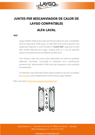 Laygo Gaskets, S.L. - Avda de la Fama, 66-72 -08940, Cornellà de Llobregat.
(BCN) info@laygo.com - Tel: 93.377.73.60
www.laygo.es | www.laygo.com
JUNTES PER BESCANVIADOR DE CALOR DE
LAYGO COMPATIBLES
ALFA LAVAL
M6F
Laygo Gaskets disposa de juntes per bescanviador de calor compatibles
amb la maquinària d'Alfa Laval, un dels fabricants amb la gamma més
àmplia de màquines a nivell mundial. El model M6F, igual que la resta
dels models fabricats per Laygo, compta amb un 1 any de garantia
davant de qualsevol tipus de defecte de fabricació.
Com sempre, totes les juntes estan disponibles en totes les qualitats
habituals. Tanmateix, s'aconsella la realització d'un manteniment
preventiu del bescanviador d'Alfa Laval per assegurar el seu perfecte
funcionament.
Si necessiteu més informació sobre aquest model en concret, no dubteu
en contactar amb el departament comercial de Laygo Gaskets.
Més informació: https://www.laygo.es/ca/index.htm
 