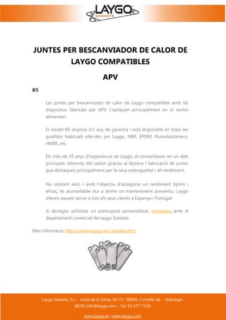 Laygo Gaskets, S.L. - Avda de la Fama, 66-72 -08940, Cornellà de Llobregat.
(BCN) info@laygo.com - Tel: 93.377.73.60
www.laygo.es | www.laygo.com
JUNTES PER BESCANVIADOR DE CALOR DE
LAYGO COMPATIBLES
APV
R5
Les juntes per bescanviador de calor de Laygo compatibles amb els
dispositius fabricats per APV s'apliquen principalment en el sector
alimentari.
El model R5 disposa d'1 any de garantia i està disponible en totes les
qualitats habituals oferides per Laygo: NBR, EPDM, Fluorelastómero,
HNBR, etc.
Els més de 35 anys d'experiència de Laygo, el converteixen en un dels
principals referents del sector gràcies al disseny i fabricació de juntes
que destaquen principalment per la seva estanqueïtat i alt rendiment.
No obstant això, i amb l'objectiu d'assegurar un rendiment òptim i
eficaç, és aconsellable dur a terme un manteniment preventiu. Laygo
ofereix aquest servei a tots els seus clients a Espanya i Portugal.
Si desitgeu sol·licitar un pressupost personalitzat, contacteu amb el
departament comercial de Laygo Gaskets.
Més informació: https://www.laygo.es/ca/index.htm
 