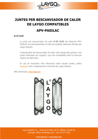 Laygo Gaskets, S.L. - Avda de la Fama, 66-72 -08940, Cornellà de
Llobregat. (BCN) info@laygo.com - Tel: 93.377.73.60
www.laygo.es | www.laygo.com
JUNTES PER BESCANVIADOR DE CALOR
DE LAYGO COMPATIBLES
APV-PASILAC
K-55 CLIP
La junta per bescanviador de calor K-55 CLIP del fabricant APV-
PASILAC es troba disponible en totes les qualitats habituals oferides per
Laygo Gaskets.
L'estanqueïtat del bescanviador de calor està assegurada gràcies a les
juntes fabricades per Laygo® i que són compatibles amb la immensa
majoria de fabricants.
En cas de necessitar més informació sobre aquest model, podeu
contactar amb el departament comercial de Laygo Gaskets.
Més informació: www.laygo.es
 
