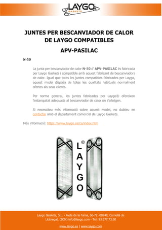Laygo Gaskets, S.L. - Avda de la Fama, 66-72 -08940, Cornellà de
Llobregat. (BCN) info@laygo.com - Tel: 93.377.73.60
www.laygo.es | www.laygo.com
JUNTES PER BESCANVIADOR DE CALOR
DE LAYGO COMPATIBLES
APV-PASILAC
N-50
La junta per bescanviador de calor N-50 d' APV-PASILAC és fabricada
per Laygo Gaskets i compatible amb aquest fabricant de bescanviadors
de calor. Igual que totes les juntes compatibles fabricades per Laygo,
aquest model disposa de totes les qualitats habituals normalment
ofertes als seus clients.
Per norma general, les juntes fabricades per Laygo® ofereixen
l'estanquitat adequada al bescanviador de calor on s'allotgen.
Si necessiteu més informació sobre aquest model, no dubteu en
contactar amb el departament comercial de Laygo Gaskets.
Més informació: https://www.laygo.es/ca/index.htm
 