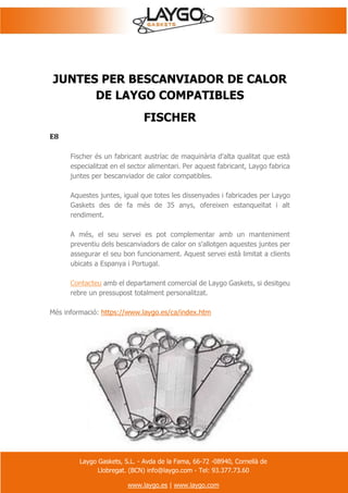 Laygo Gaskets, S.L. - Avda de la Fama, 66-72 -08940, Cornellà de
Llobregat. (BCN) info@laygo.com - Tel: 93.377.73.60
www.laygo.es | www.laygo.com
JUNTES PER BESCANVIADOR DE CALOR
DE LAYGO COMPATIBLES
FISCHER
E8
Fischer és un fabricant austríac de maquinària d'alta qualitat que està
especialitzat en el sector alimentari. Per aquest fabricant, Laygo fabrica
juntes per bescanviador de calor compatibles.
Aquestes juntes, igual que totes les dissenyades i fabricades per Laygo
Gaskets des de fa més de 35 anys, ofereixen estanqueïtat i alt
rendiment.
A més, el seu servei es pot complementar amb un manteniment
preventiu dels bescanviadors de calor on s'allotgen aquestes juntes per
assegurar el seu bon funcionament. Aquest servei està limitat a clients
ubicats a Espanya i Portugal.
Contacteu amb el departament comercial de Laygo Gaskets, si desitgeu
rebre un pressupost totalment personalitzat.
Més informació: https://www.laygo.es/ca/index.htm
 