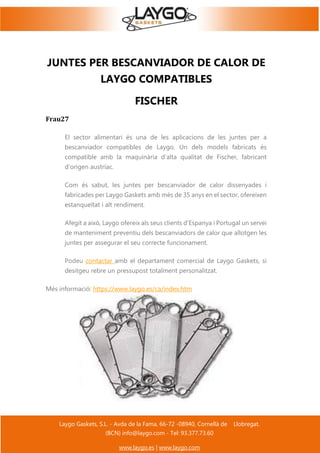 Laygo Gaskets, S.L. - Avda de la Fama, 66-72 -08940, Cornellà de Llobregat.
(BCN) info@laygo.com - Tel: 93.377.73.60
www.laygo.es | www.laygo.com
JUNTES PER BESCANVIADOR DE CALOR DE
LAYGO COMPATIBLES
FISCHER
Frau27
El sector alimentari és una de les aplicacions de les juntes per a
bescanviador compatibles de Laygo. Un dels models fabricats és
compatible amb la maquinària d'alta qualitat de Fischer, fabricant
d'origen austríac.
Com és sabut, les juntes per bescanviador de calor dissenyades i
fabricades per Laygo Gaskets amb més de 35 anys en el sector, ofereixen
estanqueïtat i alt rendiment.
Afegit a això, Laygo ofereix als seus clients d'Espanya i Portugal un servei
de manteniment preventiu dels bescanviadors de calor que allotgen les
juntes per assegurar el seu correcte funcionament.
Podeu contactar amb el departament comercial de Laygo Gaskets, si
desitgeu rebre un pressupost totalment personalitzat.
Més informació: https://www.laygo.es/ca/index.htm
 