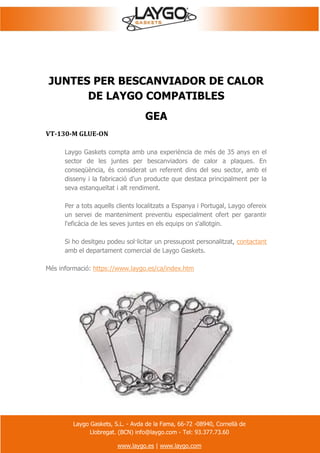 Laygo Gaskets, S.L. - Avda de la Fama, 66-72 -08940, Cornellà de
Llobregat. (BCN) info@laygo.com - Tel: 93.377.73.60
www.laygo.es | www.laygo.com
JUNTES PER BESCANVIADOR DE CALOR
DE LAYGO COMPATIBLES
GEA
VT-130-M GLUE-ON
Laygo Gaskets compta amb una experiència de més de 35 anys en el
sector de les juntes per bescanviadors de calor a plaques. En
conseqüència, és considerat un referent dins del seu sector, amb el
disseny i la fabricació d'un producte que destaca principalment per la
seva estanqueïtat i alt rendiment.
Per a tots aquells clients localitzats a Espanya i Portugal, Laygo ofereix
un servei de manteniment preventiu especialment ofert per garantir
l'eficàcia de les seves juntes en els equips on s'allotgin.
Si ho desitgeu podeu sol·licitar un pressupost personalitzat, contactant
amb el departament comercial de Laygo Gaskets.
Més informació: https://www.laygo.es/ca/index.htm
 