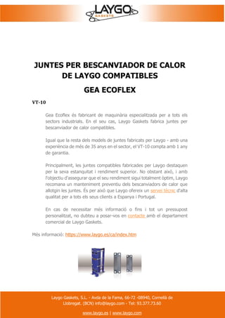 Laygo Gaskets, S.L. - Avda de la Fama, 66-72 -08940, Cornellà de
Llobregat. (BCN) info@laygo.com - Tel: 93.377.73.60
www.laygo.es | www.laygo.com
JUNTES PER BESCANVIADOR DE CALOR
DE LAYGO COMPATIBLES
GEA ECOFLEX
VT-10
Gea Ecoflex és fabricant de maquinària especialitzada per a tots els
sectors industrials. En el seu cas, Laygo Gaskets fabrica juntes per
bescanviador de calor compatibles.
Igual que la resta dels models de juntes fabricats per Laygo - amb una
experiència de més de 35 anys en el sector, el VT-10 compta amb 1 any
de garantia.
Principalment, les juntes compatibles fabricades per Laygo destaquen
per la seva estanquitat i rendiment superior. No obstant això, i amb
l'objectiu d'assegurar que el seu rendiment sigui totalment òptim, Laygo
recomana un manteniment preventiu dels bescanviadors de calor que
allotgin les juntes. És per això que Laygo ofereix un servei tècnic d'alta
qualitat per a tots els seus clients a Espanya i Portugal.
En cas de necessitar més informació o fins i tot un pressupost
personalitzat, no dubteu a posar-vos en contacte amb el departament
comercial de Laygo Gaskets.
Més informació: https://www.laygo.es/ca/index.htm
 