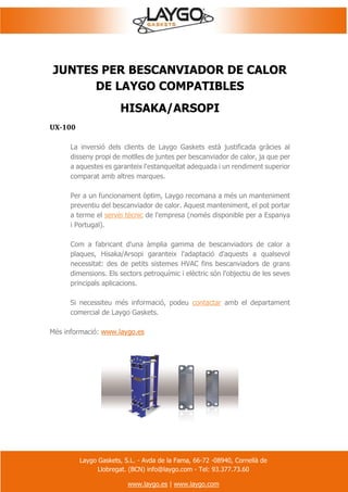 Laygo Gaskets, S.L. - Avda de la Fama, 66-72 -08940, Cornellà de
Llobregat. (BCN) info@laygo.com - Tel: 93.377.73.60
www.laygo.es | www.laygo.com
JUNTES PER BESCANVIADOR DE CALOR
DE LAYGO COMPATIBLES
HISAKA/ARSOPI
UX-100
La inversió dels clients de Laygo Gaskets està justificada gràcies al
disseny propi de motlles de juntes per bescanviador de calor, ja que per
a aquestes es garanteix l'estanqueïtat adequada i un rendiment superior
comparat amb altres marques.
Per a un funcionament òptim, Laygo recomana a més un manteniment
preventiu del bescanviador de calor. Aquest manteniment, el pot portar
a terme el servei tècnic de l'empresa (només disponible per a Espanya
i Portugal).
Com a fabricant d'una àmplia gamma de bescanviadors de calor a
plaques, Hisaka/Arsopi garanteix l'adaptació d'aquests a qualsevol
necessitat: des de petits sistemes HVAC fins bescanviadors de grans
dimensions. Els sectors petroquímic i elèctric són l'objectiu de les seves
principals aplicacions.
Si necessiteu més informació, podeu contactar amb el departament
comercial de Laygo Gaskets.
Més informació: www.laygo.es
 