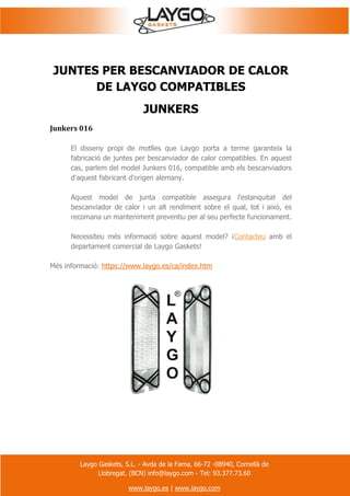 Laygo Gaskets, S.L. - Avda de la Fama, 66-72 -08940, Cornellà de
Llobregat. (BCN) info@laygo.com - Tel: 93.377.73.60
www.laygo.es | www.laygo.com
JUNTES PER BESCANVIADOR DE CALOR
DE LAYGO COMPATIBLES
JUNKERS
Junkers 016
El disseny propi de motlles que Laygo porta a terme garanteix la
fabricació de juntes per bescanviador de calor compatibles. En aquest
cas, parlem del model Junkers 016, compatible amb els bescanviadors
d'aquest fabricant d'origen alemany.
Aquest model de junta compatible assegura l'estanquitat del
bescanviador de calor i un alt rendiment sobre el qual, tot i això, es
recomana un manteniment preventiu per al seu perfecte funcionament.
Necessiteu més informació sobre aquest model? ¡Contacteu amb el
departament comercial de Laygo Gaskets!
Més informació: https://www.laygo.es/ca/index.htm
 