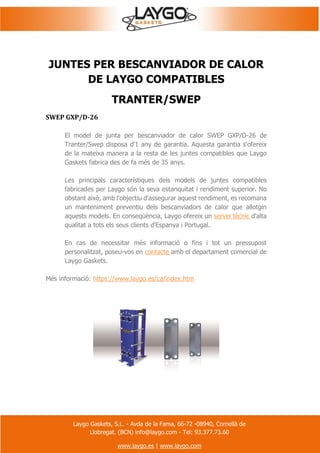 Laygo Gaskets, S.L. - Avda de la Fama, 66-72 -08940, Cornellà de
Llobregat. (BCN) info@laygo.com - Tel: 93.377.73.60
www.laygo.es | www.laygo.com
JUNTES PER BESCANVIADOR DE CALOR
DE LAYGO COMPATIBLES
TRANTER/SWEP
SWEP GXP/D-26
El model de junta per bescanviador de calor SWEP GXP/D-26 de
Tranter/Swep disposa d'1 any de garantia. Aquesta garantia s'ofereix
de la mateixa manera a la resta de les juntes compatibles que Laygo
Gaskets fabrica des de fa més de 35 anys.
Les principals característiques dels models de juntes compatibles
fabricades per Laygo són la seva estanquitat i rendiment superior. No
obstant això, amb l'objectiu d'assegurar aquest rendiment, es recomana
un manteniment preventiu dels bescanviadors de calor que allotgin
aquests models. En conseqüència, Laygo ofereix un servei tècnic d'alta
qualitat a tots els seus clients d'Espanya i Portugal.
En cas de necessitar més informació o fins i tot un pressupost
personalitzat, poseu-vos en contacte amb el departament comercial de
Laygo Gaskets.
Més informació: https://www.laygo.es/ca/index.htm
 