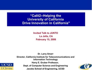 “ Calit2--Helping the  University of California  Drive Innovation in California&quot; Invited Talk to JUNTO  La Jolla, CA February 15, 2006 Dr. Larry Smarr Director, California Institute for Telecommunications and Information Technology Harry E. Gruber Professor,  Dept. of Computer Science and Engineering Jacobs School of Engineering, UCSD 