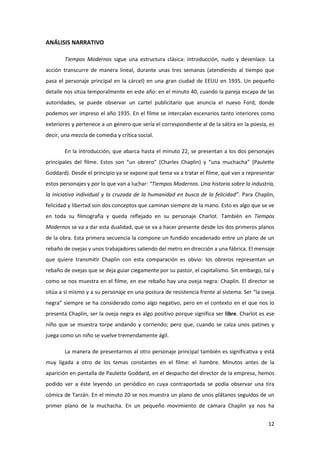 ANÁLISIS NARRATIVO

        Tiempos Modernos sigue una estructura clásica: introducción, nudo y desenlace. La
acción transcurre de manera lineal, durante unas tres semanas (atendiendo al tiempo que
pasa el personaje principal en la cárcel) en una gran ciudad de EEUU en 1935. Un pequeño
detalle nos sitúa temporalmente en este año: en el minuto 40, cuando la pareja escapa de las
autoridades, se puede observar un cartel publicitario que anuncia el nuevo Ford, donde
podemos ver impreso el año 1935. En el filme se intercalan escenarios tanto interiores como
exteriores y pertenece a un género que sería el correspondiente al de la sátira en la poesía, es
decir, una mezcla de comedia y crítica social.

        En la introducción, que abarca hasta el minuto 22, se presentan a los dos personajes
principales del filme. Estos son “un obrero” (Charles Chaplin) y “una muchacha” (Paulette
Goddard). Desde el principio ya se expone qué tema va a tratar el filme, qué van a representar
estos personajes y por lo que van a luchar: “Tiempos Modernos. Una historia sobre la industria,
la iniciativa individual y la cruzada de la humanidad en busca de la felicidad”. Para Chaplin,
felicidad y libertad son dos conceptos que caminan siempre de la mano. Esto es algo que se ve
en toda su filmografía y queda reflejado en su personaje Charlot. También en Tiempos
Modernos se va a dar esta dualidad, que se va a hacer presente desde los dos primeros planos
de la obra. Esta primera secuencia la compone un fundido encadenado entre un plano de un
rebaño de ovejas y unos trabajadores saliendo del metro en dirección a una fábrica. El mensaje
que quiere transmitir Chaplin con esta comparación es obvio: los obreros representan un
rebaño de ovejas que se deja guiar ciegamente por su pastor, el capitalismo. Sin embargo, tal y
como se nos muestra en el filme, en ese rebaño hay una oveja negra: Chaplin. El director se
sitúa a sí mismo y a su personaje en una postura de resistencia frente al sistema. Ser “la oveja
negra” siempre se ha considerado como algo negativo, pero en el contexto en el que nos lo
presenta Chaplin, ser la oveja negra es algo positivo porque significa ser libre. Charlot es ese
niño que se muestra torpe andando y corriendo; pero que, cuando se calza unos patines y
juega como un niño se vuelve tremendamente ágil.

        La manera de presentarnos al otro personaje principal también es significativa y está
muy ligada a otro de los temas constantes en el filme: el hambre. Minutos antes de la
aparición en pantalla de Paulette Goddard, en el despacho del director de la empresa, hemos
podido ver a éste leyendo un periódico en cuya contraportada se podía observar una tira
cómica de Tarzán. En el minuto 20 se nos muestra un plano de unos plátanos seguidos de un
primer plano de la muchacha. En un pequeño movimiento de cámara Chaplin ya nos ha


                                                                                             12
 