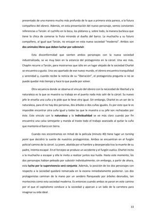 presentado de una manera mucho más profunda de lo que a primera vista parece, a la futura
compañera del obrero. Además, en esta presentación del nuevo personaje, vemos constantes
referencias a Tarzán: el cuchillo en la boca, los plátanos y, sobre todo, la manera burlesca que
tiene la chica de comerse la fruta mirando al dueño del barco. La muchacha y su futuro
compañero, al igual que Tarzán, no encajan en esta nueva sociedad “moderna”. Ambos son
dos animales libres que deben luchar por sobrevivir.

        Esta disconformidad que sienten ambos personajes con la nueva sociedad
industrializada, se ve muy bien en la estancia del protagonista en la cárcel. Una vez más,
Chaplin recurre a Tarzán, para mostrarnos que sólo en un lugar alejado de la sociedad Charlot
se encuentra a gusto. Una vez apartado de ese nuevo mundo, el obrero encuentra tranquilidad
y serenidad y, cuando recibe la noticia de su “liberación”, el protagonista pregunta si no se
puede quedar más tiempo y hace lo que puede por volver.

        Otra secuencia donde se observa el vínculo del obrero con la necesidad de libertad y la
naturaleza es la que se muestra su trabajo en el puerto nada más salir de la cárcel. Su nuevo
jefe le enseña una cuña y le pide que le lleve otra igual. Sin embargo, Charlot es un ser de la
naturaleza, para él no hay dos personas, dos árboles o dos cuñas iguales. Es por esto que le es
imposible encontrar otra cuña igual y todas las que le muestra a su jefe son rechazadas por
éste. Este vínculo con la naturaleza y la individualidad se ve más claro cuando por fin
encuentra una calza semejante y manda al traste todo el trabajo avanzado al quitar la cuña
que mantenía el barco en tierra.

        Cuando nos encontramos en mitad de la película (minuto 40) tiene lugar un turning
point que decidirá la suerte de nuestros protagonistas. Ambos se encuentran en el furgón
policial camino de la cárcel. La joven, abatida por el hambre y desesperada tras la muerte de su
padre, intenta escapar. En el forcejeo se produce un accidente y el furgón vuelca. Charlot incita
a la muchacha a escapar y ella le invita a realizar juntos esa huída. Hasta este momento, los
dos personajes habían peleado por subsistir individualmente; sin embargo, a partir de ahora,
esta lucha por la supervivencia será conjunta. Además, la posición de los dos personajes con
respecto a la sociedad quedará remarcada en la escena inmediatamente posterior. Los dos
protagonistas caminan de la mano por un sendero flanqueado por árboles desnudos, tan
mortecinos como esta sociedad moderna. Es entonces cuando ambos se paran en este camino
por el que el capitalismo conduce a la sociedad y aparcan a un lado de la carretera para
imaginar su vida ideal.




                                                                                              13
 