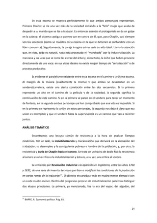 En esta escena se muestra perfectamente lo que ambos personajes representan.
Primero Charlot se ríe una vez más de la sociedad imitando a la “feliz” mujer que acaba de
despedir a su marido que se iba a trabajar. Es entonces cuando el protagonista se da un golpe
en la cabeza: el sistema castiga a quienes van en contra de él, que, para Chaplin, casi siempre
son los inocentes (como se muestra en la escena en la que le detienen al confundirle con un
líder comunista). Seguidamente, la pareja imagina cómo sería su vida ideal. Llama la atención
que, en ésta, todo es natural, nada está procesado ni “manchado” por la industrialización. La
manzana y las uvas que se come las extrae del árbol y, sobre todo, la leche que beben proviene
directamente de una vaca: en sus vidas ideales no existe ningún tiempo de “serialización” o de
proceso productivo.

           Es evidente el paralelismo existente entre esta escena en el camino y la última escena.
Al margen de la música (exactamente la misma) y que ambas se desarrollan en un
sendero/carretera, existe una cierta correlación entre las dos secuencias. Si la primera
representa un alto en el camino de la película y de la sociedad, la segunda significa la
continuación de este camino. Si en la primera se paran en el sendero para tener un momento
de fantasía, en la segunda ambos personajes ya han comprobado que esa vida es imposible. Si
en la primera se representa la unión de estos personajes, la segunda nos dejará claro que esa
unión es irrompible y que el sendero hacia la supervivencia es un camino que van a recorrer
juntos.

ANÁLISIS TEMÁTICO

           Encontramos una lectura común de resistencia a la hora de analizar Tiempos
modernos. Por un lado, la industrialización y mecanización que derivará en la alienación del
trabajador, su desempleo y la consiguiente pobreza y hambre de la población; y, por otro, la
resistencia y burla de Chaplin hacia el sonoro. Se trata de un hacha de doble filo: la resistencia
al sonoro es una crítica a la industrialización y ésta es, a su vez, una crítica al sonoro.

           Se entiende por Revolución Industrial «la aparición en Inglaterra, entre los años 1760
y 1832, de una serie de inventos técnicos que iban a modificar las condiciones de la producción
en varias ramas de la Industria»11. El objetivo era producir más en mucho menos tiempo y con
un coste mucho menor. Dentro del progresivo proceso de industrialización podemos distinguir
dos etapas principales. La primera, ya mencionada, fue la era del vapor, del algodón, del



11
     BARRE, R. Economía política. Pág. 65


                                                                                               14
 