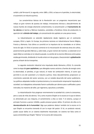 carbón y del ferrocarril; la segunda, entre 1885 y 1914, se basa en el petróleo, la electricidad,
el automóvil y la industria química.

        Las características básicas de la Revolución son: un progresivo mecanicismo que
redujo un gran número de puestos de trabajo; innovaciones técnicas y descubrimiento de
nuevas fuentes de energía altamente contaminantes; la concentración y el hacinamiento de
los obreros en barrios y fábricas insalubres, sometidos a frenéticos ritmos de producción; la
aparición de la división del trabajo; y la concentración de capitales en unas pocas manos.

      La industrialización se extendió rápidamente desde Inglaterra por el continente
europeo, EEUU y Japón. En Europa, las primeras naciones en industrializarse fueron Bélgica,
Francia y Alemania. Esta última se convirtió en la impulsora de las novedades en el último
tercio de siglo. En EEUU el proceso comenzó en la mecanización de extensas áreas de cultivo,
posteriormente grandes fábricas y, sobre todo, un gran número de inventos. La extensión en el
Japón Meiji se centraba en la industria pesada. La semilla de la enorme diferencia entre países
estaba germinando, dividiendo el mundo entero en dos grupos y favoreciendo la globalización
gracias al boom de los transportes.

      La segunda revolución industrial vino impulsada desde Alemania y EEUU. Es conocida
como la etapa del gran capitalismo, que albergaba nuevos sectores y fuentes de energía como
la electricidad, el petróleo, el gas natural, el motor de combustión interna, el acero que
permitió la era del automóvil y la industria química. Estos descubrimientos propiciaron un
crecimiento sostenido del sector servicios, con un notable desarrollo del sector publicitario.
Las políticas adoptadas tendían al proteccionismo y la concentración empresarial impulsaba la
sociedad. Los trabajadores artesanales fueron sustituidos por obreros poco cualificados y poco
instruidos; los maestros de taller, por ingenieros, ejecutivos y contables.

      La industrialización hizo progresar enormemente la sociedad tal y como la conocemos,
pero a costa de miles de obreros. Tal y como muestra Chaplin en la escena en la que el obrero
es alimentado por una máquina, el sometimiento a ellas es total. Y el sistema, aunque al
principio funciona y parece infalible, puede provocar graves daños. El primero de ellos es la
desnaturalización de la humanidad. Algo que podemos deducir también de la escena en la
que Chaplin se encuentra tomando té con la mujer del pastor. El té, un producto natural,
puede causar daños en un sistema totalmente mecanizado. Un sistema tan falso como el
queso emmenthal que Chaplin “fabrica” en la cocina del restaurante.




                                                                                              15
 