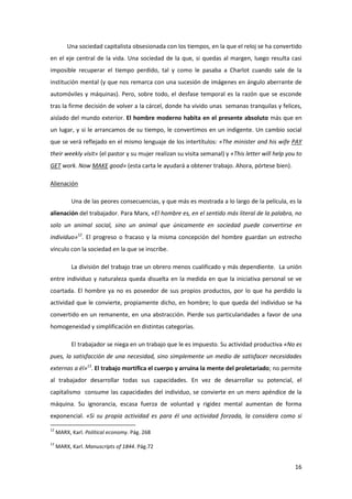 Una sociedad capitalista obsesionada con los tiempos, en la que el reloj se ha convertido
en el eje central de la vida. Una sociedad de la que, si quedas al margen, luego resulta casi
imposible recuperar el tiempo perdido, tal y como le pasaba a Charlot cuando sale de la
institución mental (y que nos remarca con una sucesión de imágenes en ángulo aberrante de
automóviles y máquinas). Pero, sobre todo, el desfase temporal es la razón que se esconde
tras la firme decisión de volver a la cárcel, donde ha vivido unas semanas tranquilas y felices,
aislado del mundo exterior. El hombre moderno habita en el presente absoluto más que en
un lugar, y si le arrancamos de su tiempo, le convertimos en un indigente. Un cambio social
que se verá reflejado en el mismo lenguaje de los intertítulos: «The minister and his wife PAY
their weekly visit» (el pastor y su mujer realizan su visita semanal) y «This letter will help you to
GET work. Now MAKE good» (esta carta le ayudará a obtener trabajo. Ahora, pórtese bien).

Alienación

           Una de las peores consecuencias, y que más es mostrada a lo largo de la película, es la
alienación del trabajador. Para Marx, «El hombre es, en el sentido más literal de la palabra, no
solo un animal social, sino un animal que únicamente en sociedad puede convertirse en
individuo»12. El progreso o fracaso y la misma concepción del hombre guardan un estrecho
vínculo con la sociedad en la que se inscribe.

           La división del trabajo trae un obrero menos cualificado y más dependiente. La unión
entre individuo y naturaleza queda disuelta en la medida en que la iniciativa personal se ve
coartada. El hombre ya no es poseedor de sus propios productos, por lo que ha perdido la
actividad que le convierte, propiamente dicho, en hombre; lo que queda del individuo se ha
convertido en un remanente, en una abstracción. Pierde sus particularidades a favor de una
homogeneidad y simplificación en distintas categorías.

           El trabajador se niega en un trabajo que le es impuesto. Su actividad productiva «No es
pues, la satisfacción de una necesidad, sino simplemente un medio de satisfacer necesidades
externas a él»13. El trabajo mortifica el cuerpo y arruina la mente del proletariado; no permite
al trabajador desarrollar todas sus capacidades. En vez de desarrollar su potencial, el
capitalismo consume las capacidades del individuo, se convierte en un mero apéndice de la
máquina. Su ignorancia, escasa fuerza de voluntad y rigidez mental aumentan de forma
exponencial. «Si su propia actividad es para él una actividad forzada, la considera como si

12
     MARX, Karl. Political economy. Pág. 268
13
     MARX, Karl. Manuscripts of 1844. Pág.72


                                                                                                  16
 