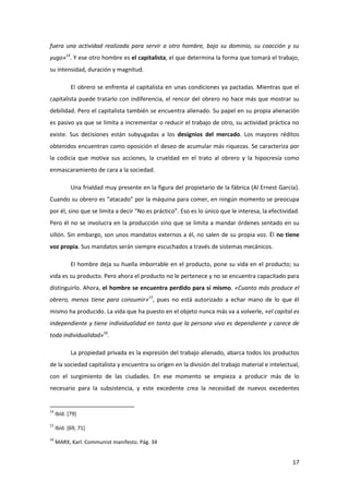 fuera una actividad realizada para servir a otro hombre, bajo su dominio, su coacción y su
yugo»14. Y ese otro hombre es el capitalista, el que determina la forma que tomará el trabajo,
su intensidad, duración y magnitud.

            El obrero se enfrenta al capitalista en unas condiciones ya pactadas. Mientras que el
capitalista puede tratarlo con indiferencia, el rencor del obrero no hace más que mostrar su
debilidad. Pero el capitalista también se encuentra alienado. Su papel en su propia alienación
es pasivo ya que se limita a incrementar o reducir el trabajo de otro, su actividad práctica no
existe. Sus decisiones están subyugadas a los designios del mercado. Los mayores réditos
obtenidos encuentran como oposición el deseo de acumular más riquezas. Se caracteriza por
la codicia que motiva sus acciones, la crueldad en el trato al obrero y la hipocresía como
enmascaramiento de cara a la sociedad.

            Una frialdad muy presente en la figura del propietario de la fábrica (Al Ernest García).
Cuando su obrero es “atacado” por la máquina para comer, en ningún momento se preocupa
por él, sino que se limita a decir “No es práctico”. Eso es lo único que le interesa, la efectividad.
Pero él no se involucra en la producción sino que se limita a mandar órdenes sentado en su
sillón. Sin embargo, son unos mandatos externos a él, no salen de su propia voz. Él no tiene
voz propia. Sus mandatos serán siempre escuchados a través de sistemas mecánicos.

            El hombre deja su huella imborrable en el producto, pone su vida en el producto; su
vida es su producto. Pero ahora el producto no le pertenece y no se encuentra capacitado para
distinguirlo. Ahora, el hombre se encuentra perdido para sí mismo. «Cuanto más produce el
obrero, menos tiene para consumir»15, pues no está autorizado a echar mano de lo que él
mismo ha producido. La vida que ha puesto en el objeto nunca más va a volverle, «el capital es
independiente y tiene individualidad en tanto que la persona viva es dependiente y carece de
toda individualidad»16.

            La propiedad privada es la expresión del trabajo alienado, abarca todos los productos
de la sociedad capitalista y encuentra su origen en la división del trabajo material e intelectual,
con el surgimiento de las ciudades. En ese momento se empieza a producir más de lo
necesario para la subsistencia, y este excedente crea la necesidad de nuevos excedentes


14
     Ibíd. [79]
15
     Ibíd. [69, 71]
16
     MARX, Karl. Communist manifesto. Pág. 34


                                                                                                  17
 